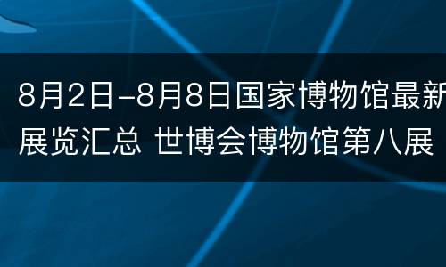 8月2日-8月8日国家博物馆最新展览汇总 世博会博物馆第八展厅介绍