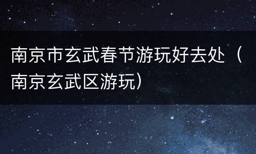 南京市玄武春节游玩好去处（南京玄武区游玩）