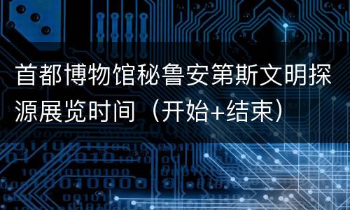 首都博物馆秘鲁安第斯文明探源展览时间（开始+结束）