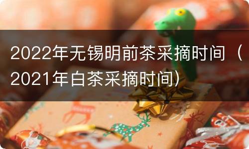 2022年无锡明前茶采摘时间（2021年白茶采摘时间）