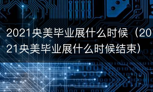 2021央美毕业展什么时候（2021央美毕业展什么时候结束）