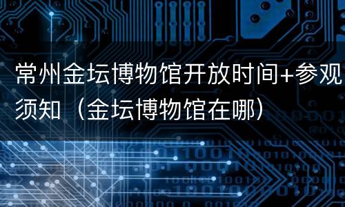 常州金坛博物馆开放时间+参观须知（金坛博物馆在哪）