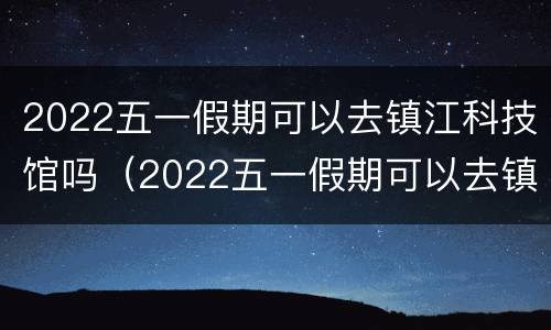 2022五一假期可以去镇江科技馆吗（2022五一假期可以去镇江科技馆吗知乎）