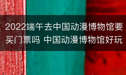 2022端午去中国动漫博物馆要买门票吗 中国动漫博物馆好玩吗