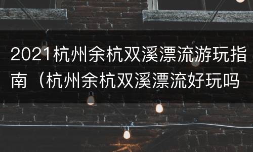 2021杭州余杭双溪漂流游玩指南（杭州余杭双溪漂流好玩吗）