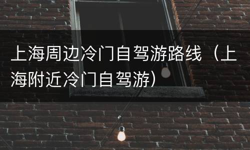 上海周边冷门自驾游路线（上海附近冷门自驾游）
