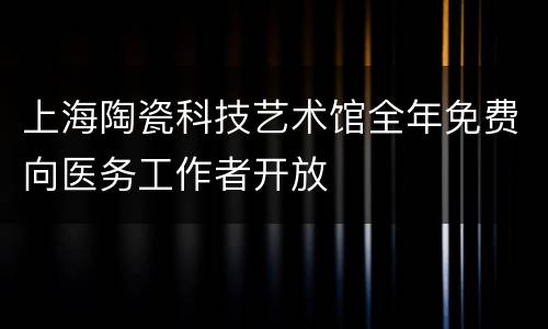 上海陶瓷科技艺术馆全年免费向医务工作者开放