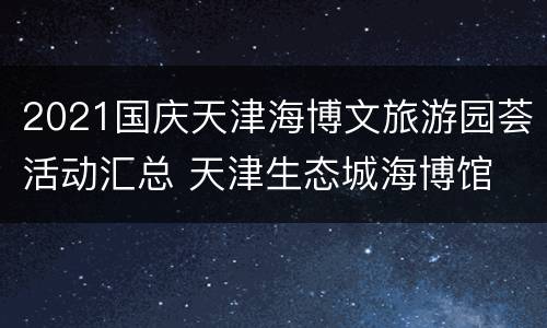 2021国庆天津海博文旅游园荟活动汇总 天津生态城海博馆