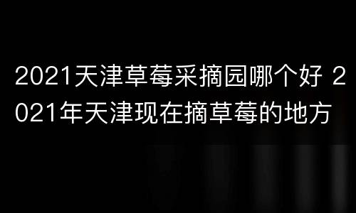 2021天津草莓采摘园哪个好 2021年天津现在摘草莓的地方