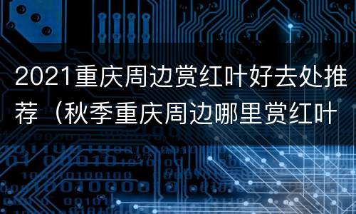 2021重庆周边赏红叶好去处推荐（秋季重庆周边哪里赏红叶2018）