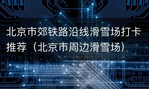 北京市郊铁路沿线滑雪场打卡推荐（北京市周边滑雪场）