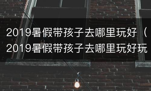 2019暑假带孩子去哪里玩好（2019暑假带孩子去哪里玩好玩）