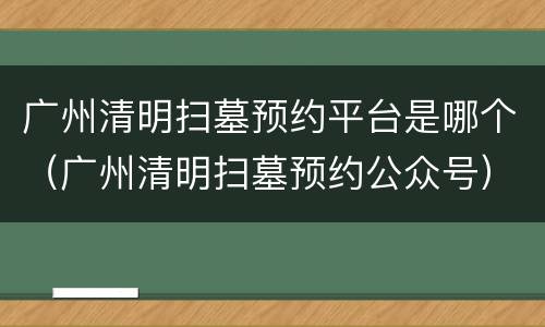 广州清明扫墓预约平台是哪个（广州清明扫墓预约公众号）