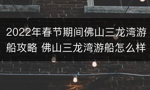 2022年春节期间佛山三龙湾游船攻略 佛山三龙湾游船怎么样
