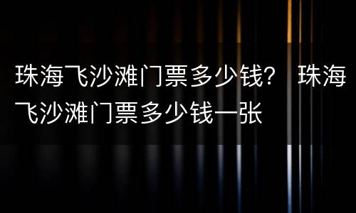珠海飞沙滩门票多少钱？ 珠海飞沙滩门票多少钱一张