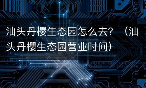 汕头丹樱生态园怎么去？（汕头丹樱生态园营业时间）