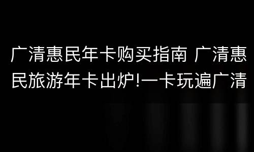 广清惠民年卡购买指南 广清惠民旅游年卡出炉!一卡玩遍广清30多网红个景点
