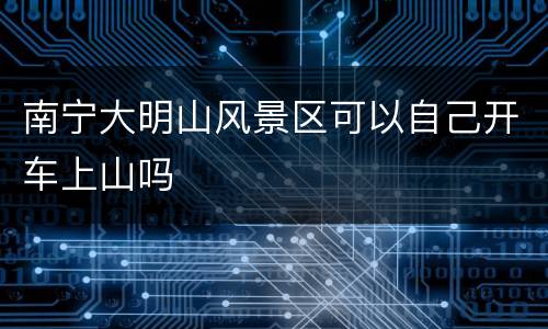 南宁大明山风景区可以自己开车上山吗