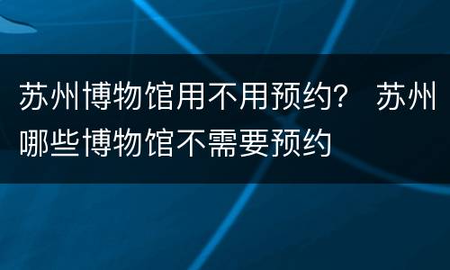 苏州博物馆用不用预约？ 苏州哪些博物馆不需要预约