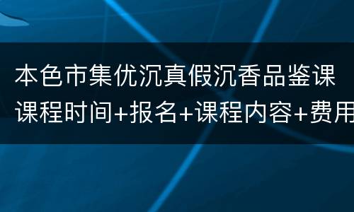 本色市集优沉真假沉香品鉴课课程时间+报名+课程内容+费用