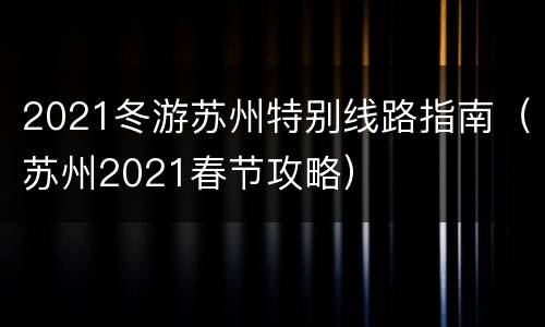 2021冬游苏州特别线路指南（苏州2021春节攻略）