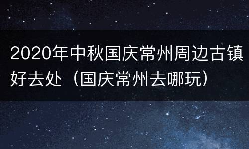 2020年中秋国庆常州周边古镇好去处（国庆常州去哪玩）