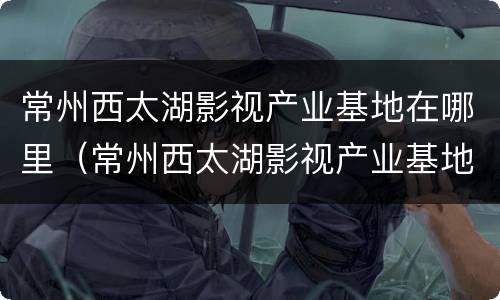 常州西太湖影视产业基地在哪里（常州西太湖影视产业基地在哪里建）