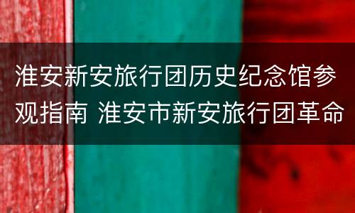淮安新安旅行团历史纪念馆参观指南 淮安市新安旅行团革命历史陈列馆