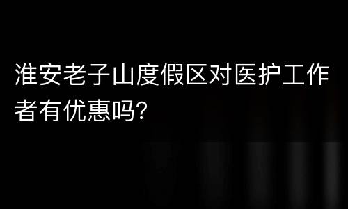 淮安老子山度假区对医护工作者有优惠吗？