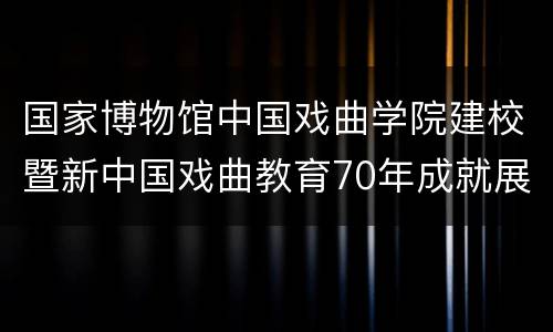国家博物馆中国戏曲学院建校暨新中国戏曲教育70年成就展攻略
