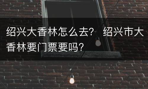 绍兴大香林怎么去？ 绍兴市大香林要门票要吗?