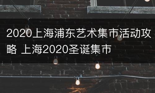 2020上海浦东艺术集市活动攻略 上海2020圣诞集市