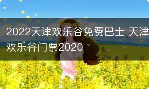2022天津欢乐谷免费巴士 天津欢乐谷门票2020