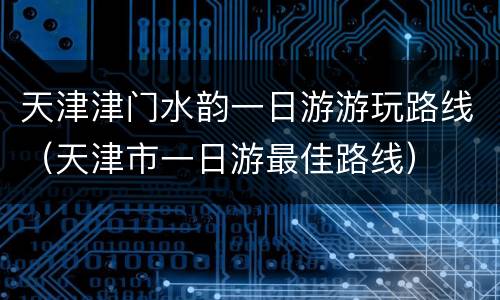 天津津门水韵一日游游玩路线（天津市一日游最佳路线）