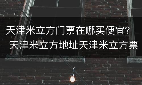 天津米立方门票在哪买便宜？ 天津米立方地址天津米立方票价