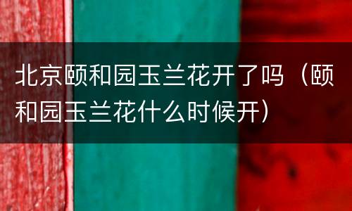 北京颐和园玉兰花开了吗（颐和园玉兰花什么时候开）