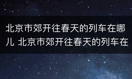 北京市郊开往春天的列车在哪儿 北京市郊开往春天的列车在哪儿上车