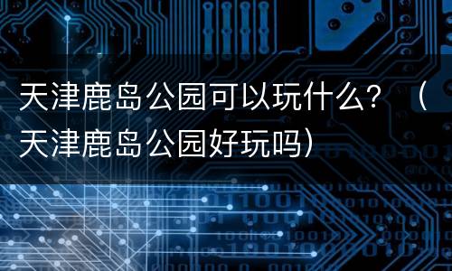天津鹿岛公园可以玩什么？（天津鹿岛公园好玩吗）