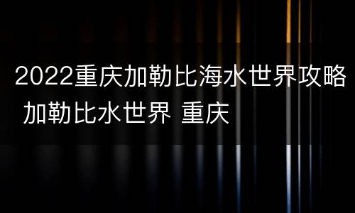 2022重庆加勒比海水世界攻略 加勒比水世界 重庆