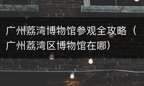 广州荔湾博物馆参观全攻略（广州荔湾区博物馆在哪）