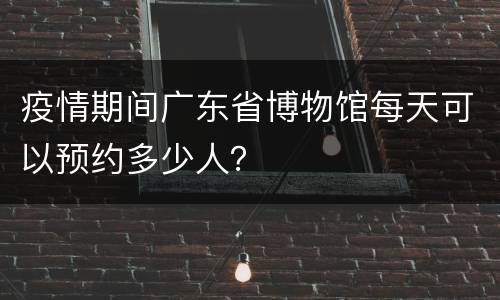 疫情期间广东省博物馆每天可以预约多少人？