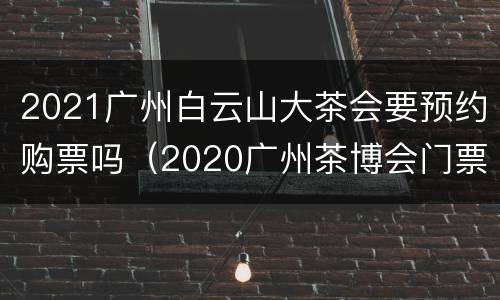2021广州白云山大茶会要预约购票吗（2020广州茶博会门票）