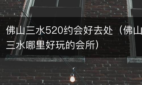 佛山三水520约会好去处（佛山三水哪里好玩的会所）
