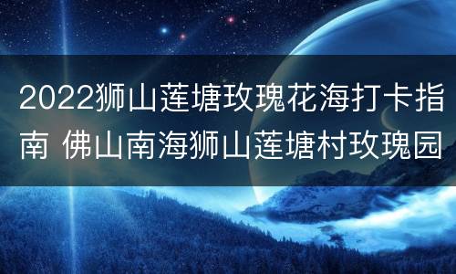 2022狮山莲塘玫瑰花海打卡指南 佛山南海狮山莲塘村玫瑰园