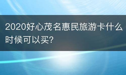 2020好心茂名惠民旅游卡什么时候可以买？