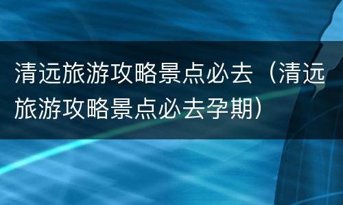 清远旅游攻略景点必去（清远旅游攻略景点必去孕期）