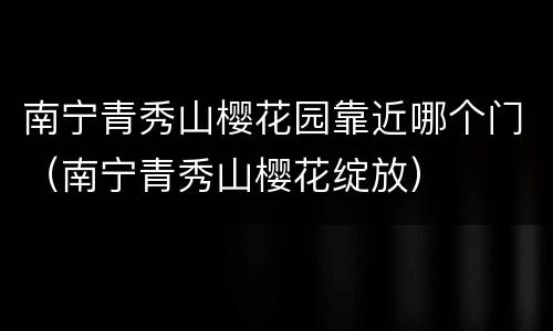 南宁青秀山樱花园靠近哪个门（南宁青秀山樱花绽放）