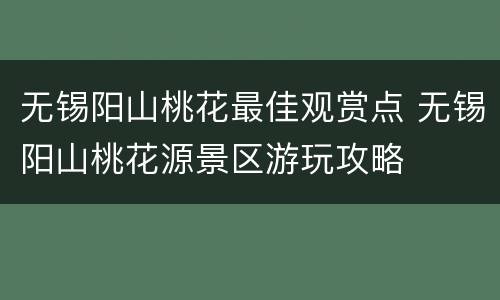 无锡阳山桃花最佳观赏点 无锡阳山桃花源景区游玩攻略