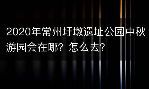2020年常州圩墩遗址公园中秋游园会在哪？怎么去？