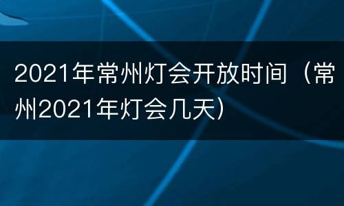 2021年常州灯会开放时间（常州2021年灯会几天）